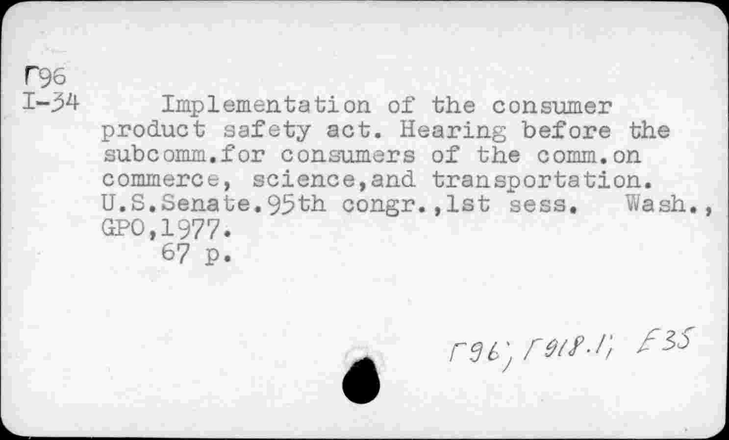 ﻿T96 1-34
Implementation of the consumer product safety act. Hearing before the subcomm.for consumers of the comm.on commerce, science,and transportation. U.S.Senate.95th congr.,1st sess. Wash., GPO,1977.
67 p.
